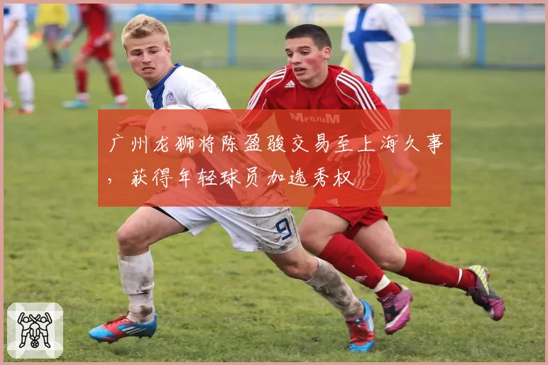 广州龙狮将陈盈骏交易至上海久事，获得年轻球员加选秀权