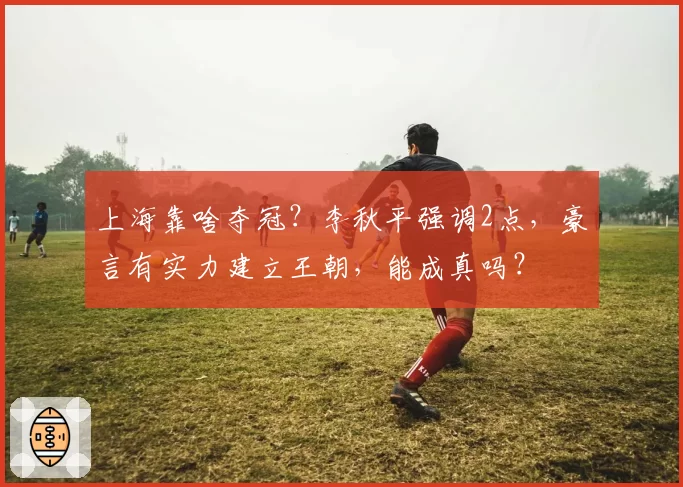 上海靠啥夺冠？李秋平强调2点，豪言有实力建立王朝，能成真吗？