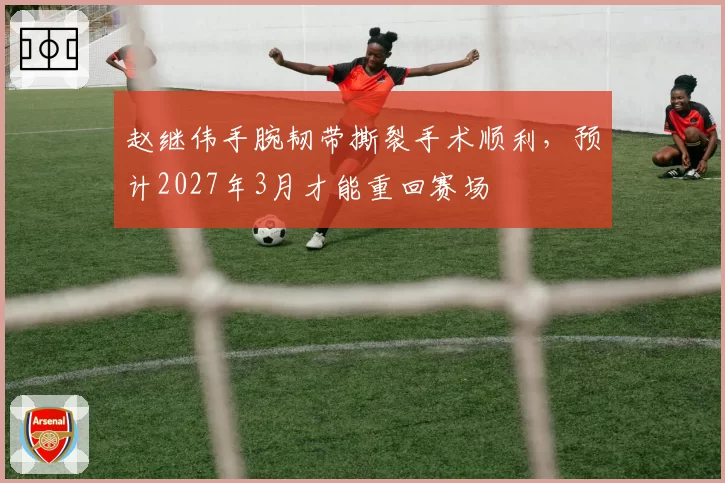 赵继伟手腕韧带撕裂手术顺利,预计2027年3月才能重回赛场
