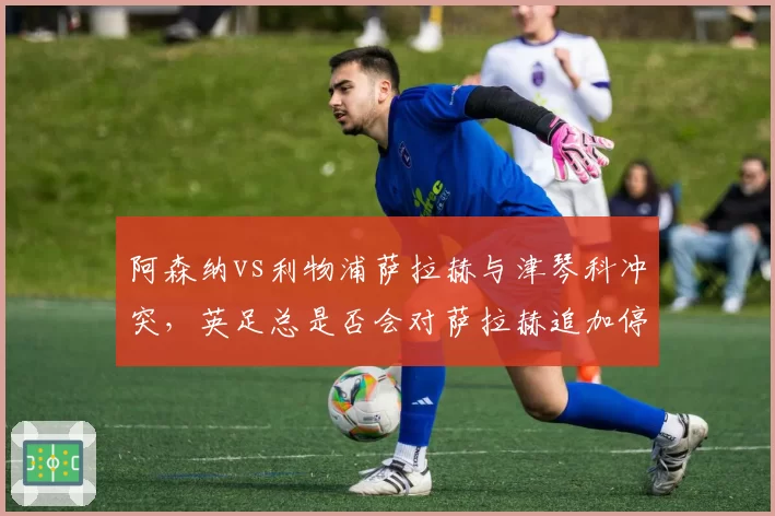 阿森纳vs利物浦萨拉赫与津琴科冲突，英足总是否会对萨拉赫追加停赛？