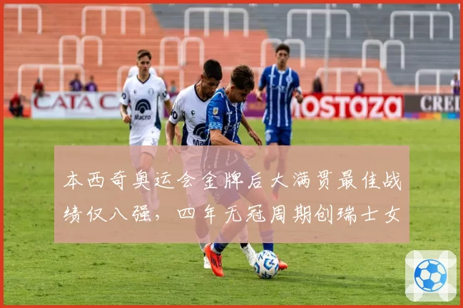 本西奇奥运会金牌后大满贯最佳战绩仅八强,四年无冠周期创瑞士女网纪录