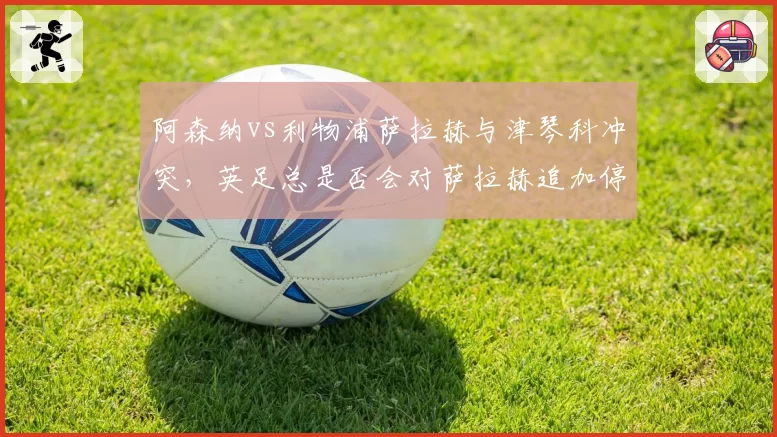 阿森纳vs利物浦萨拉赫与津琴科冲突，英足总是否会对萨拉赫追加停赛？
