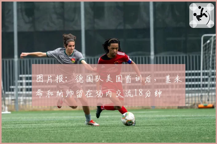 图片报:德国队美国首训后,基米希和纳帅留在场内交流18分钟