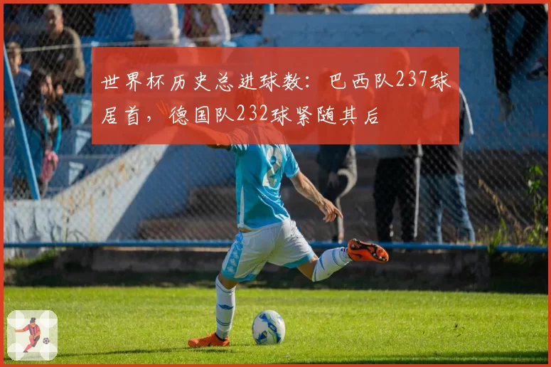 世界杯历史总进球数：巴西队237球居首，德国队232球紧随其后