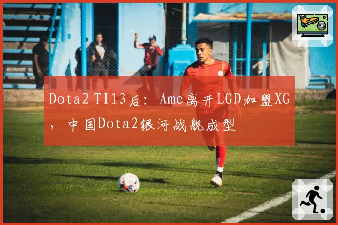 Dota2 TI13后：Ame离开LGD加盟XG，中国Dota2银河战舰成型