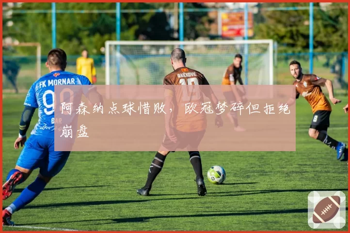 阿森纳点球惜败，欧冠梦碎但拒绝崩盘