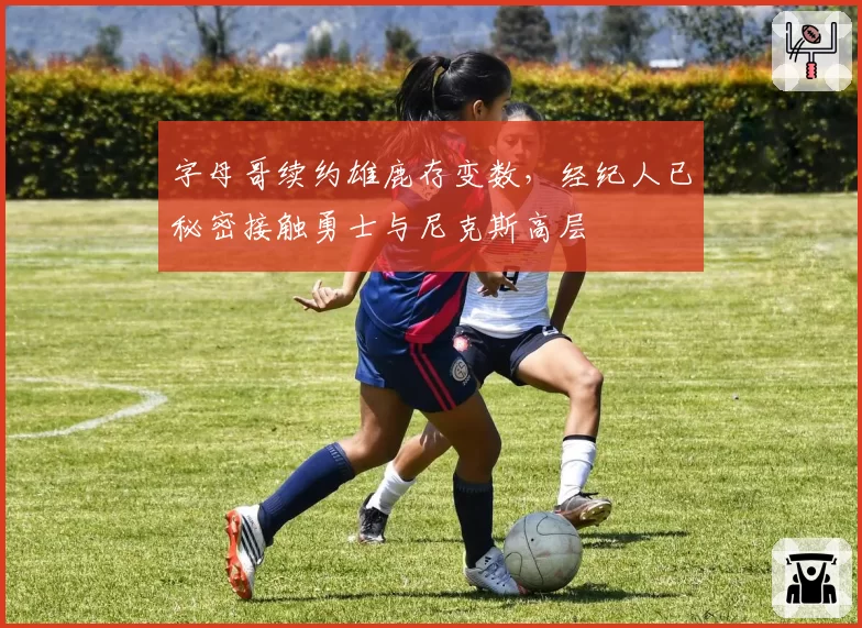 字母哥续约雄鹿存变数，经纪人已秘密接触勇士与尼克斯高层