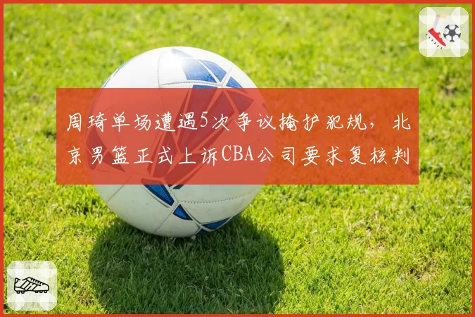 周琦单场遭遇5次争议掩护犯规，北京男篮正式上诉CBA公司要求复核判罚__br_