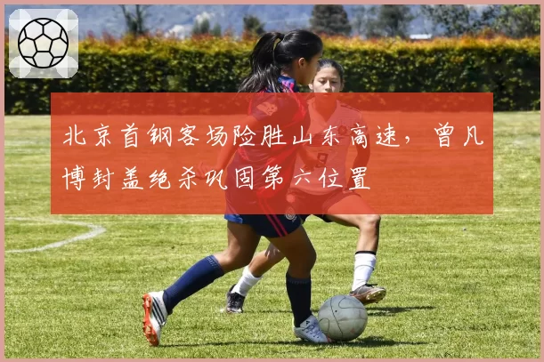 北京首钢客场险胜山东高速，曾凡博封盖绝杀巩固第六位置