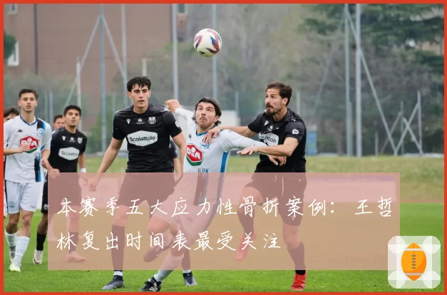 本赛季五大应力性骨折案例：王哲林复出时间表最受关注