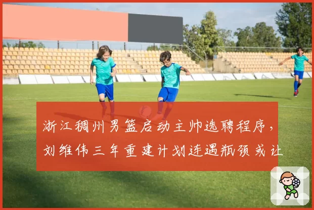 浙江稠州男篮启动主帅选聘程序，刘维伟三年重建计划连遇瓶颈或让位洋帅