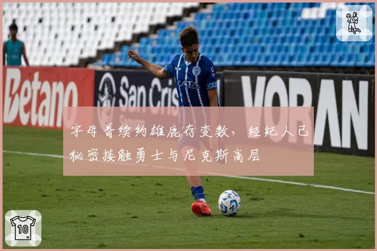 字母哥续约雄鹿存变数，经纪人已秘密接触勇士与尼克斯高层