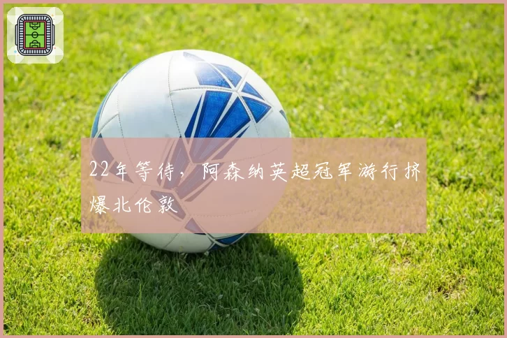 22年等待,阿森纳英超冠军游行挤爆北伦敦