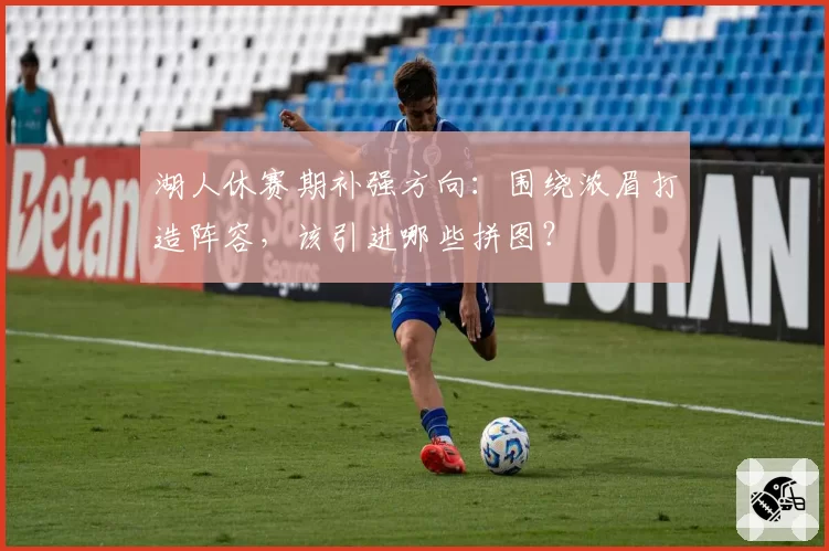 湖人休赛期补强方向：围绕浓眉打造阵容，该引进哪些拼图？