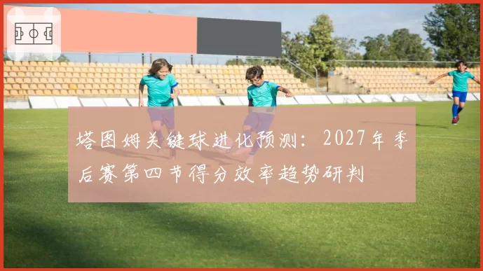 塔图姆关键球进化预测：2027年季后赛第四节得分效率趋势研判