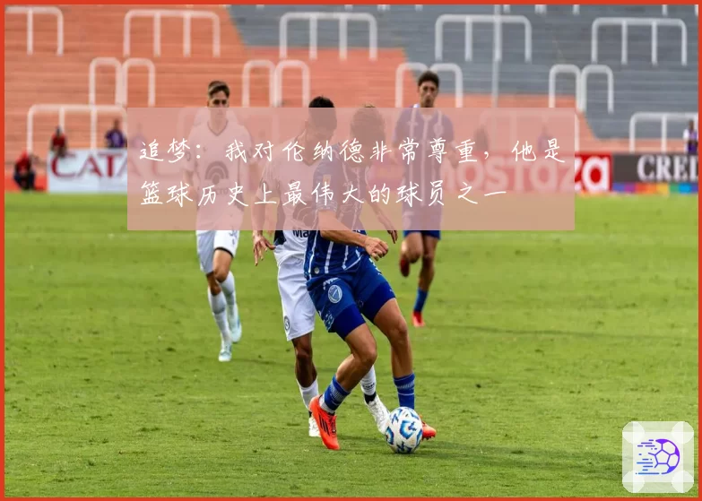 追梦：我对伦纳德非常尊重，他是篮球历史上最伟大的球员之一