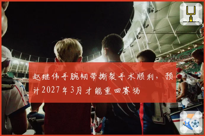 赵继伟手腕韧带撕裂手术顺利，预计2027年3月才能重回赛场