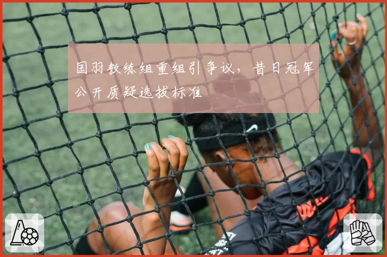 国羽教练组重组引争议,昔日冠军公开质疑选拔标准