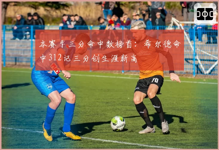 本赛季三分命中数榜首:希尔德命中312记三分创生涯新高