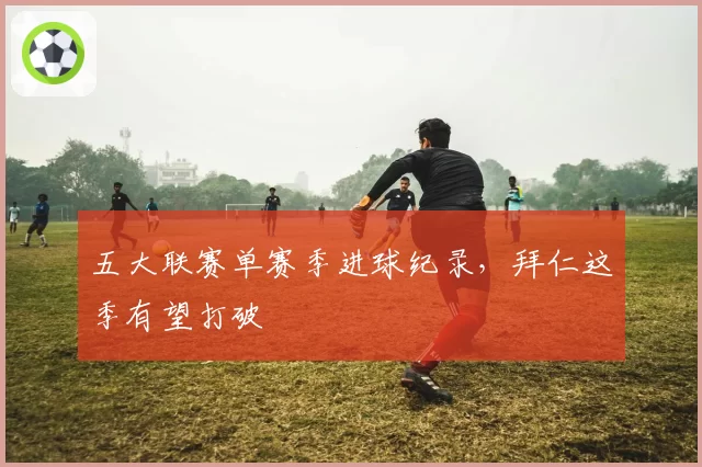 五大联赛单赛季进球纪录，拜仁这季有望打破