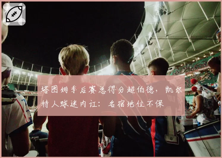 塔图姆季后赛总得分超伯德，凯尔特人球迷内讧：名宿地位不保