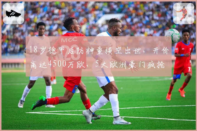 18岁德甲后防神童横空出世，开价高达4500万欧，5大欧洲豪门疯抢