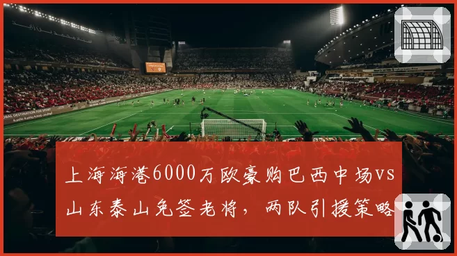上海海港6000万欧豪购巴西中场vs山东泰山免签老将，两队引援策略截然相反