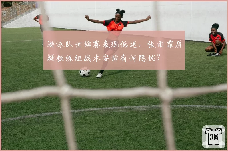 游泳队世锦赛表现低迷,张雨霏质疑教练组战术安排有何隐忧?