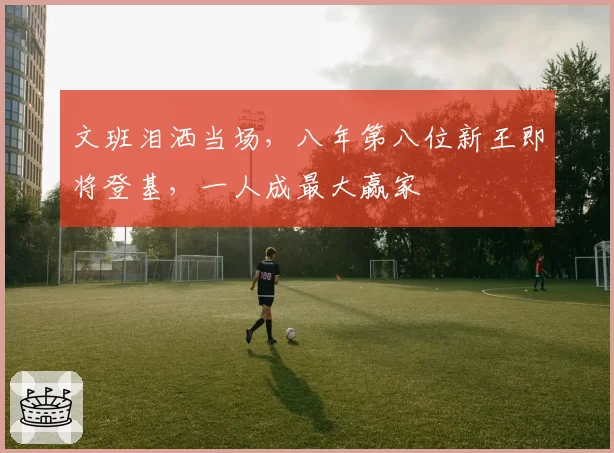 文班泪洒当场，八年第八位新王即将登基，一人成最大赢家