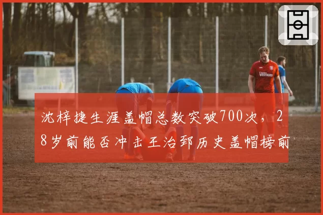 沈梓捷生涯盖帽总数突破700次，28岁前能否冲击王治郅历史盖帽榜前三？