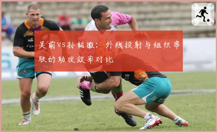吴前vs孙铭徽：外线投射与组织串联的助攻效率对比