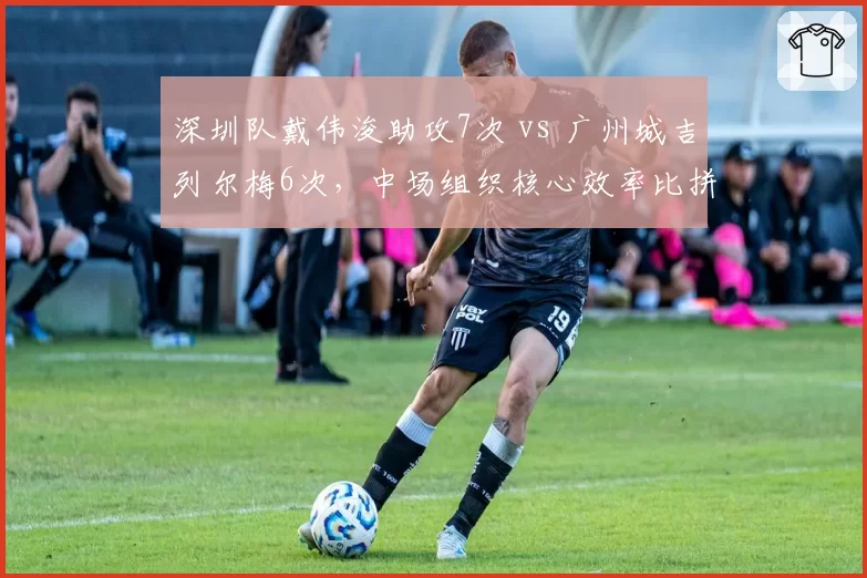 深圳队戴伟浚助攻7次 vs 广州城吉列尔梅6次，中场组织核心效率比拼