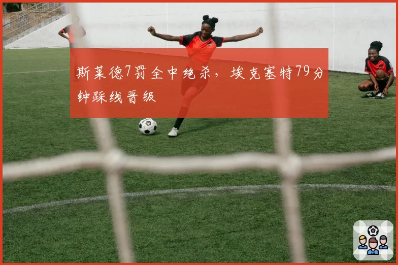 斯莱德7罚全中绝杀，埃克塞特79分钟踩线晋级