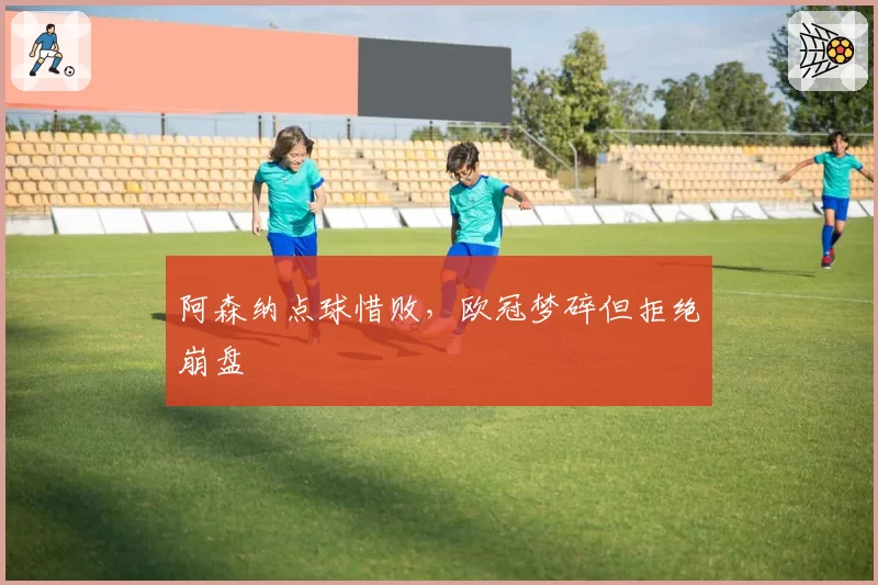 阿森纳点球惜败，欧冠梦碎但拒绝崩盘