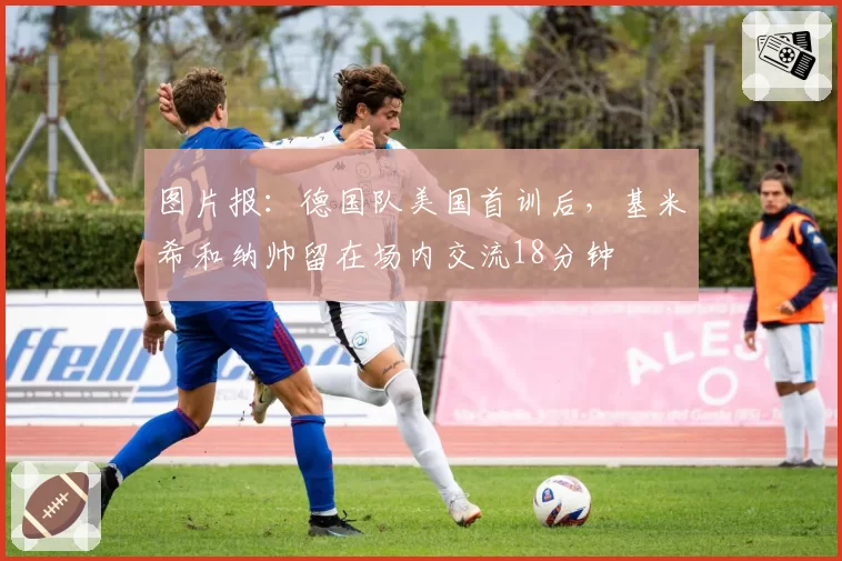图片报:德国队美国首训后,基米希和纳帅留在场内交流18分钟