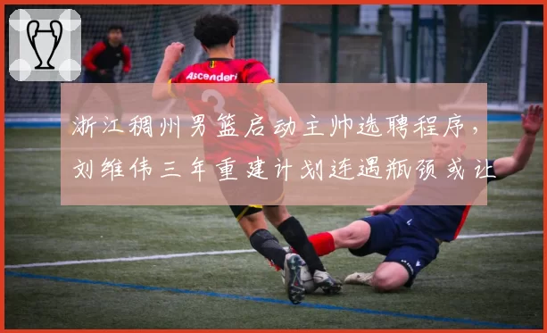浙江稠州男篮启动主帅选聘程序，刘维伟三年重建计划连遇瓶颈或让位洋帅