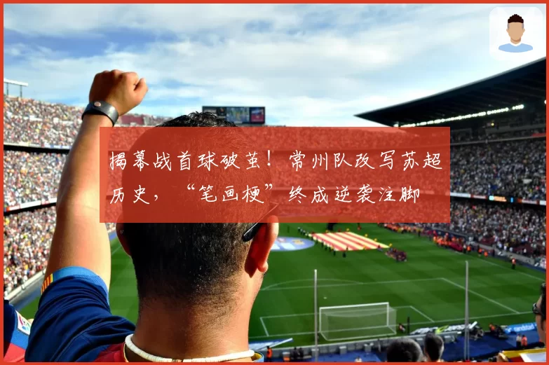 揭幕战首球破茧!常州队改写苏超历史,“笔画梗”终成逆袭注脚