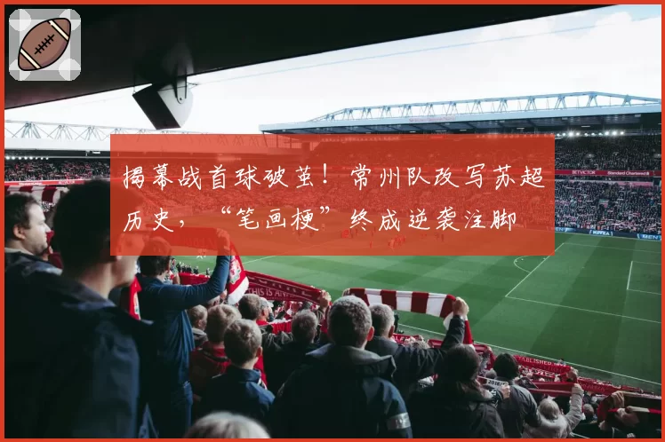 揭幕战首球破茧！常州队改写苏超历史，“笔画梗”终成逆袭注脚