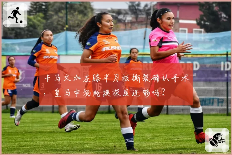 卡马文加左膝半月板撕裂确认手术，皇马中场轮换深度还够吗？