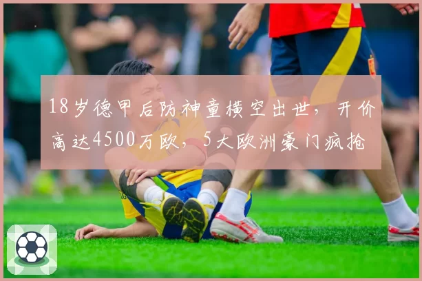 18岁德甲后防神童横空出世,开价高达4500万欧,5大欧洲豪门疯抢