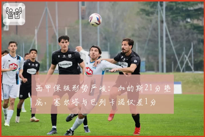 西甲保级形势严峻：加的斯21分垫底，塞尔塔与巴列卡诺仅差1分