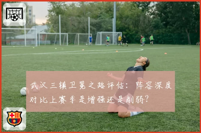武汉三镇卫冕之路评估：阵容深度对比上赛季是增强还是削弱？