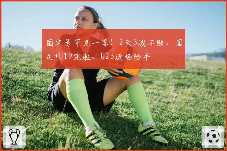 国字号罕见一幕！2天3战不败，国足+U19完胜，U23连场险平