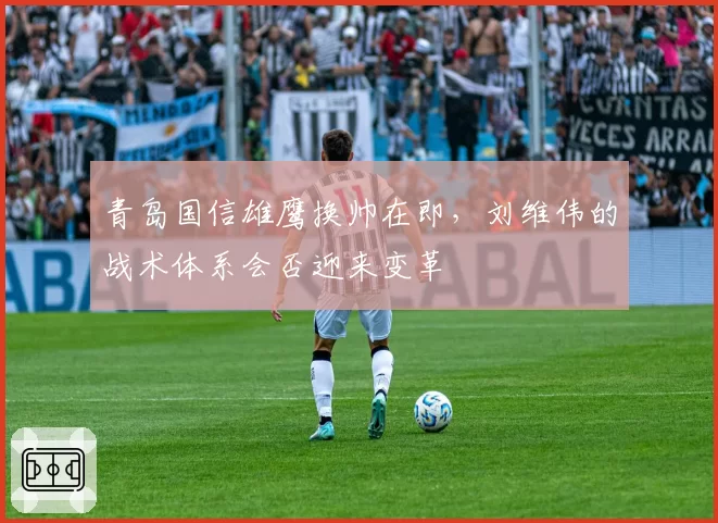 青岛国信雄鹰换帅在即，刘维伟的战术体系会否迎来变革