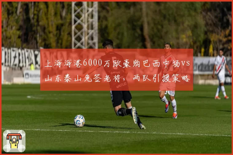 上海海港6000万欧豪购巴西中场vs山东泰山免签老将，两队引援策略截然相反