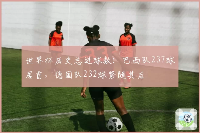 世界杯历史总进球数：巴西队237球居首，德国队232球紧随其后