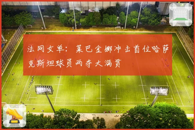 法网女单:莱巴金娜冲击首位哈萨克斯坦球员两夺大满贯