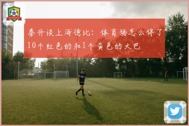 秦升谈上海德比：体育场怎么停了10个红色的和1个黄色的大巴