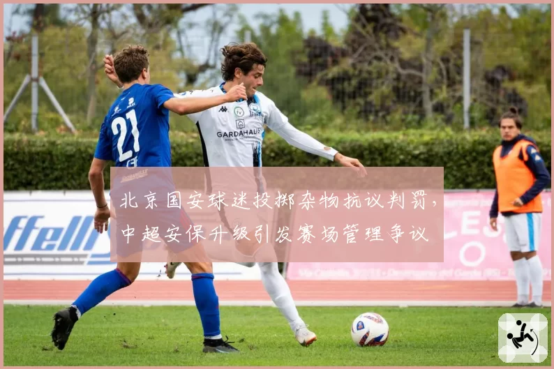 北京国安球迷投掷杂物抗议判罚，中超安保升级引发赛场管理争议