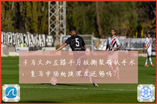 卡马文加左膝半月板撕裂确认手术,皇马中场轮换深度还够吗?